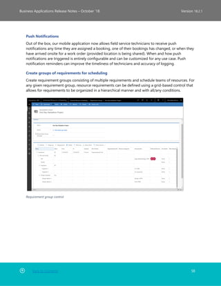 Back to Contents 58
Business Applications Release Notes – October ’18 Version 18.2.1
Push Notifications
Out of the box, our mobile application now allows field service technicians to receive push
notifications any time they are assigned a booking, one of their bookings has changed, or when they
have arrived onsite for a work order (provided location is being shared). When and how push
notifications are triggered is entirely configurable and can be customized for any use case. Push
notification reminders can improve the timeliness of technicians and accuracy of logging.
Create groups of requirements for scheduling
Create requirement groups consisting of multiple requirements and schedule teams of resources. For
any given requirement group, resource requirements can be defined using a grid-based control that
allows for requirements to be organized in a hierarchical manner and with all/any conditions.
Requirement group control
 