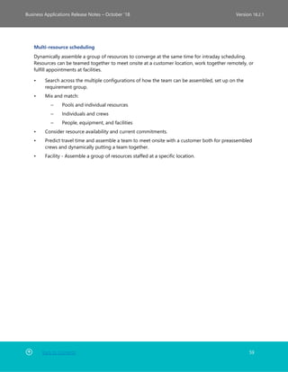 Back to Contents 59
Business Applications Release Notes – October ’18 Version 18.2.1
Multi-resource scheduling
Dynamically assemble a group of resources to converge at the same time for intraday scheduling.
Resources can be teamed together to meet onsite at a customer location, work together remotely, or
fulfill appointments at facilities.
• Search across the multiple configurations of how the team can be assembled, set up on the
requirement group.
• Mix and match:
– Pools and individual resources
– Individuals and crews
– People, equipment, and facilities
• Consider resource availability and current commitments.
• Predict travel time and assemble a team to meet onsite with a customer both for preassembled
crews and dynamically putting a team together.
• Facility - Assemble a group of resources staffed at a specific location.
 