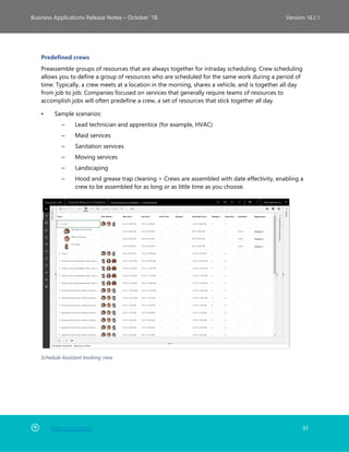 Back to Contents 61
Business Applications Release Notes – October ’18 Version 18.2.1
Predefined crews
Preassemble groups of resources that are always together for intraday scheduling. Crew scheduling
allows you to define a group of resources who are scheduled for the same work during a period of
time. Typically, a crew meets at a location in the morning, shares a vehicle, and is together all day
from job to job. Companies focused on services that generally require teams of resources to
accomplish jobs will often predefine a crew, a set of resources that stick together all day.
• Sample scenarios:
– Lead technician and apprentice (for example, HVAC)
– Maid services
– Sanitation services
– Moving services
– Landscaping
– Hood and grease trap cleaning > Crews are assembled with date effectivity, enabling a
crew to be assembled for as long or as little time as you choose.
Schedule Assistant booking crew
 