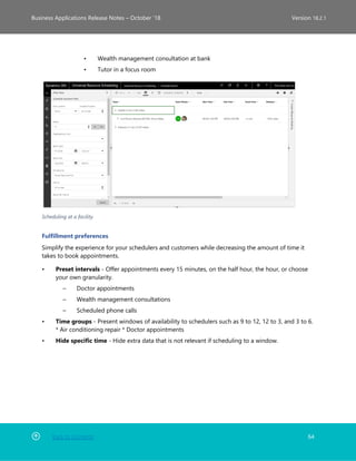 Back to Contents 64
Business Applications Release Notes – October ’18 Version 18.2.1
• Wealth management consultation at bank
• Tutor in a focus room
Scheduling at a facility
Fulfillment preferences
Simplify the experience for your schedulers and customers while decreasing the amount of time it
takes to book appointments.
• Preset intervals - Offer appointments every 15 minutes, on the half hour, the hour, or choose
your own granularity.
– Doctor appointments
– Wealth management consultations
– Scheduled phone calls
• Time groups - Present windows of availability to schedulers such as 9 to 12, 12 to 3, and 3 to 6.
* Air conditioning repair * Doctor appointments
• Hide specific time - Hide extra data that is not relevant if scheduling to a window.
 