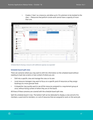 Back to Contents 67
Business Applications Release Notes – October ’18 Version 18.2.1
• Create a “class” as a resource, and allow up to 10 customers to be booked to the
class. > Resources that perform onsite work cannot have a capacity of more
than one.
Schedule Board showing a resource with additional capacity row expanded
Schedule board split view
There are scenarios where you may want to drill into information on the schedule board without
needing to load new screens or lose context of where you are:
• Drill into a specific crew and manage the crew on its own.
• Local resource managers may want to focus on a specific pool of resources as they assign
bookings at a more granular level.
• A dispatcher may quickly want to see all the resources assigned to a requirement group at
once, without losing context of where they are on the board.
All three of these scenarios are covered with the schedule board split view.
Split the schedule board in two. The bottom half can be dedicated to display a crew and all of its
members, a pool and its members, or a set of resources that are assigned to work on the same job.
 