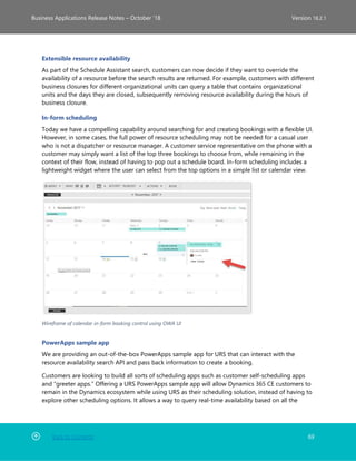 Back to Contents 69
Business Applications Release Notes – October ’18 Version 18.2.1
Extensible resource availability
As part of the Schedule Assistant search, customers can now decide if they want to override the
availability of a resource before the search results are returned. For example, customers with different
business closures for different organizational units can query a table that contains organizational
units and the days they are closed, subsequently removing resource availability during the hours of
business closure.
In-form scheduling
Today we have a compelling capability around searching for and creating bookings with a flexible UI.
However, in some cases, the full power of resource scheduling may not be needed for a casual user
who is not a dispatcher or resource manager. A customer service representative on the phone with a
customer may simply want a list of the top three bookings to choose from, while remaining in the
context of their flow, instead of having to pop out a schedule board. In-form scheduling includes a
lightweight widget where the user can select from the top options in a simple list or calendar view.
Wireframe of calendar in-form booking control using OWA UI
PowerApps sample app
We are providing an out-of-the-box PowerApps sample app for URS that can interact with the
resource availability search API and pass back information to create a booking.
Customers are looking to build all sorts of scheduling apps such as customer self-scheduling apps
and “greeter apps.” Offering a URS PowerApps sample app will allow Dynamics 365 CE customers to
remain in the Dynamics ecosystem while using URS as their scheduling solution, instead of having to
explore other scheduling options. It allows a way to query real-time availability based on all the
 