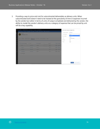 Back to Contents 74
Business Applications Release Notes – October ’18 Version 18.2.1
3. Providing a way to price and cost for subcontracted deliverables as delivery units. When
subcontracted work doesn't need to be tracked at the granularity of time or expenses incurred
by the vendor but rather in terms of units of output completed and delivered by the vendor, the
ability to model the vendor's delivery units as a category of expense that can be priced by unit
will be a key capability.
 