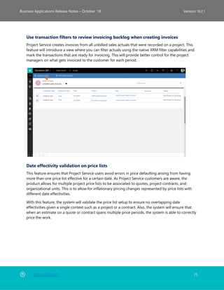 Back to Contents 75
Business Applications Release Notes – October ’18 Version 18.2.1
Use transaction filters to review invoicing backlog when creating invoices
Project Service creates invoices from all unbilled sales actuals that were recorded on a project. This
feature will introduce a view where you can filter actuals using the native XRM filter capabilities and
mark the transactions that are ready for invoicing. This will provide better control for the project
managers on what gets invoiced to the customer for each period.
Date effectivity validation on price lists
This feature ensures that Project Service users avoid errors in price defaulting arising from having
more than one price list effective for a certain date. As Project Service customers are aware, the
product allows for multiple project price lists to be associated to quotes, project contracts, and
organizational units. This is to allow for inflationary pricing changes represented by price lists with
different date effectivities.
With this feature, the system will validate the price list setup to ensure no overlapping date
effectivities given a single context such as a project or a contract. Also, the system will ensure that
when an estimate on a quote or contract spans multiple price periods, the system is able to correctly
price the work.
 