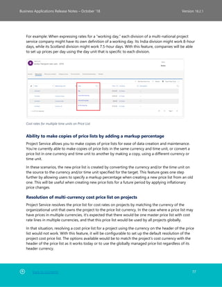 Back to Contents 77
Business Applications Release Notes – October ’18 Version 18.2.1
For example: When expressing rates for a “working day,” each division of a multi-national project
service company might have its own definition of a working day. Its India division might work 8-hour
days, while its Scotland division might work 7.5-hour days. With this feature, companies will be able
to set up prices per day using the day unit that is specific to each division.
Cost rates for multiple time units on Price List
Ability to make copies of price lists by adding a markup percentage
Project Service allows you to make copies of price lists for ease of data creation and maintenance.
You're currently able to make copies of price lists in the same currency and time unit, or convert a
price list in one currency and time unit to another by making a copy, using a different currency or
time unit.
In these scenarios, the new price list is created by converting the currency and/or the time unit on
the source to the currency and/or time unit specified for the target. This feature goes one step
further by allowing users to specify a markup percentage when creating a new price list from an old
one. This will be useful when creating new price lists for a future period by applying inflationary
price changes.
Resolution of multi-currency cost price list on projects
Project Service resolves the price list for cost rates on projects by matching the currency of the
organizational unit that owns the project to the price list currency. In the case where a price list may
have prices in multiple currencies, it's expected that there would be one master price list with cost
rate lines in multiple currencies, and that this price list would be used by all projects globally.
In that situation, resolving a cost price list for a project using the currency on the header of the price
list would not work. With this feature, it will be configurable to set up the default resolution of the
project cost price list. The options available would be to match the project’s cost currency with the
header of the price list as it works today or to use the globally managed price list regardless of its
header currency.
 