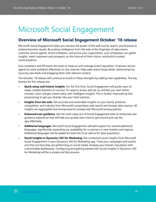 Back to Contents 78
Business Applications Release Notes – October ’18 Version 18.2.1
Microsoft Social Engagement
Overview of Microsoft Social Engagement October '18 release
Microsoft Social Engagement helps you harness the power of the web (social, search, and browse) to
achieve business results. By putting intelligence from the web at the fingertips of sales teams,
customer service agents, brand marketers, and across your organization, your employees can gather
insights, meet customers and prospects on the channel of their choice, and build a trusted
social presence.
Give marketers and PR teams the tools to measure and manage brand reputation. Empower service
agents to solve problems effectively on any channel. Help sales teams forge better relationships by
sourcing new leads and engaging them with relevant content.
The October '18 release will continue to build on these strengths by adding new capabilities. The key
themes for this release are:
• Quick setup and instant insights: For the first time, Social Engagement will guide users of
newly created solutions to success. It's easy to access and set up and lets you start within
minutes. Users will get instant value with intelligent insights. This is further improved by fast
provisioning to get you directly into your fresh solution.
• Insights from the web: Get accurate and actionable insights on your brand, products,
competition, and industry from Microsoft’s proprietary web search and browse data sources. All
insights are aggregated and anonymized to comply with Microsoft privacy policies.
• Enhanced user guidance: Get the most value out of Social Engagement with an enhanced user
guidance experience that will help you quickly learn how to get around and use the
app effectively.
• Additional languages: Microsoft Social Engagement will add support for several additional
languages, significantly expanding our availability for customers in new markets and regions.
Additional languages will be added for both the UI as well as for data acquisition.
• Social Insights in Dynamics 365 for Marketing: Get contextual social insights from Microsoft
Social Engagement in your Dynamics 365 for Marketing app. Track your campaigns and events
and find out how they are performing on social media. Analyze your brand's reputation with
customizable dashboards. Configuring and getting started with Social Insights in Dynamics 365
for Marketing will be a simple and fast process.
 