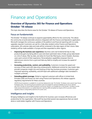 Back to Contents 81
Business Applications Release Notes – October ’18 Version 18.2.1
Finance and Operations
Overview of Dynamics 365 for Finance and Operations
October '18 release
This topic describes the theme areas for the October '18 release of Finance and Operations.
Focus on fundamentals
The October '18 release continues to expand supportability efforts for the community. This allows
the community to build extensible solutions integrated with the Finance and Operations application.
Microsoft manages the continuous updates of the platform and financial reporting with no costly
upgrades required. Customers can opt for a fully data-resident online Finance and Operations
subscription. All customer data and code will be contained in the data region of their choice. Data
residency will be made available in Europe and then expanded to other regions.
• Improving the business user experience. Business users see fundamental day-to-day
productivity gains by being able to save and share optimized views of data, group data based
on a list of values, filter by date, and allow for Excel-like filtering by column headers. Business
users want control of their experience. Personalization capabilities empower them to
add/remove columns from a grid and hide any field to simplify and increase the speed of
data entry.
• Increasing productivity, control, and auditability. Customers increase the speed and
accuracy of their work with data entry enhancements. Additional controls for new master data
provide companies insight into and tracking of their key business processes. Customers gain
improved reporting, auditability, and drill-back with additional subledger data translated in
multiple currencies.
• Extending global coverage. Global or regional customers with offices in United Arab
Emirates (UAE) and Russia can start using Finance and Operations; this release supports
regulatory requirements for these countries.
[!NOTE] Russia localization is available for on-premises deployments only. The October '18 release covers several major Russia
localization areas. The remaining Russia localization areas are targeted for general availability by the end of calendar
year 2018. The plan for Russia Retail localization and Russian Payroll is not available yet. In the October '18 release, we also
make several enhancements in our global electronic reporting (GER) and global tax engines (GTE) to provide a better
regulatory feature configurability experience for power users.
Intelligence and insights
Bringing intelligence and insights to the forefront for business users increases efficiencies and
productivity for the organization. Microsoft has launched several new experiences that can stand
alone or work better together with Finance and Operations.
 