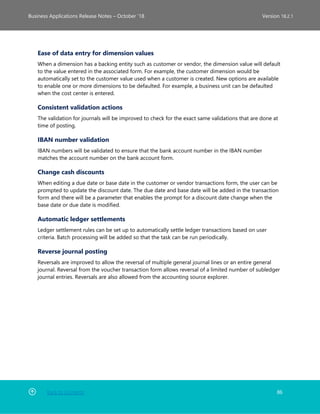 Back to Contents 86
Business Applications Release Notes – October ’18 Version 18.2.1
Ease of data entry for dimension values
When a dimension has a backing entity such as customer or vendor, the dimension value will default
to the value entered in the associated form. For example, the customer dimension would be
automatically set to the customer value used when a customer is created. New options are available
to enable one or more dimensions to be defaulted. For example, a business unit can be defaulted
when the cost center is entered.
Consistent validation actions
The validation for journals will be improved to check for the exact same validations that are done at
time of posting.
IBAN number validation
IBAN numbers will be validated to ensure that the bank account number in the IBAN number
matches the account number on the bank account form.
Change cash discounts
When editing a due date or base date in the customer or vendor transactions form, the user can be
prompted to update the discount date. The due date and base date will be added in the transaction
form and there will be a parameter that enables the prompt for a discount date change when the
base date or due date is modified.
Automatic ledger settlements
Ledger settlement rules can be set up to automatically settle ledger transactions based on user
criteria. Batch processing will be added so that the task can be run periodically.
Reverse journal posting
Reversals are improved to allow the reversal of multiple general journal lines or an entire general
journal. Reversal from the voucher transaction form allows reversal of a limited number of subledger
journal entries. Reversals are also allowed from the accounting source explorer.
 