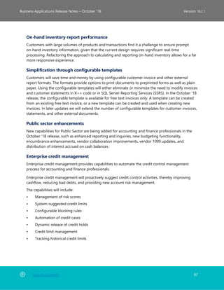 Back to Contents 87
Business Applications Release Notes – October ’18 Version 18.2.1
On-hand inventory report performance
Customers with large volumes of products and transactions find it a challenge to ensure prompt
on-hand inventory information, given that the current design requires significant real-time
processing. Refactoring the approach to calculating and reporting on-hand inventory allows for a far
more responsive experience.
Simplification through configurable templates
Customers will save time and money by using configurable customer invoice and other external
report formats. The formats provide options to print documents to preprinted forms as well as plain
paper. Using the configurable templates will either eliminate or minimize the need to modify invoices
and customer statements in X++ code or in SQL Server Reporting Services (SSRS). In the October '18
release, the configurable template is available for free text invoices only. A template can be created
from an existing free text invoice, or a new template can be created and used when creating new
invoices. In later updates we will extend the number of configurable templates for customer invoices,
statements, and other external documents.
Public sector enhancements
New capabilities for Public Sector are being added for accounting and finance professionals in the
October '18 release, such as enhanced reporting and inquiries, new budgeting functionality,
encumbrance enhancements, vendor collaboration improvements, vendor 1099 updates, and
distribution of interest accrued on cash balances.
Enterprise credit management
Enterprise credit management provides capabilities to automate the credit control management
process for accounting and finance professionals.
Enterprise credit management will proactively suggest credit control activities, thereby improving
cashflow, reducing bad debts, and providing new account risk management.
The capabilities will include:
• Management of risk scores
• System-suggested credit limits
• Configurable blocking rules
• Automation of credit cases
• Dynamic release of credit holds
• Credit limit management
• Tracking historical credit limits
 