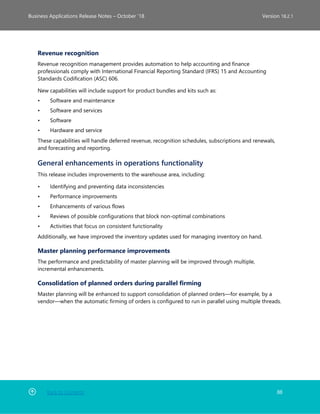 Back to Contents 88
Business Applications Release Notes – October ’18 Version 18.2.1
Revenue recognition
Revenue recognition management provides automation to help accounting and finance
professionals comply with International Financial Reporting Standard (IFRS) 15 and Accounting
Standards Codification (ASC) 606.
New capabilities will include support for product bundles and kits such as:
• Software and maintenance
• Software and services
• Software
• Hardware and service
These capabilities will handle deferred revenue, recognition schedules, subscriptions and renewals,
and forecasting and reporting.
General enhancements in operations functionality
This release includes improvements to the warehouse area, including:
• Identifying and preventing data inconsistencies
• Performance improvements
• Enhancements of various flows
• Reviews of possible configurations that block non-optimal combinations
• Activities that focus on consistent functionality
Additionally, we have improved the inventory updates used for managing inventory on hand.
Master planning performance improvements
The performance and predictability of master planning will be improved through multiple,
incremental enhancements.
Consolidation of planned orders during parallel firming
Master planning will be enhanced to support consolidation of planned orders—for example, by a
vendor—when the automatic firming of orders is configured to run in parallel using multiple threads.
 