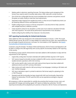 Back to Contents 90
Business Applications Release Notes – October ’18 Version 18.2.1
• Relative paths in electronic reporting formulas. This feature allows quick remapping of the
format if you need to switch to another data entity or XML node with a similar structure.
• Out-of-the-box configurable free text invoice templates that customers and partners around
the globe can easily modify to meet their local requirements.
• Separated model mapping from taxable documents, so that one set of taxable documents can
be shared by different Finance and Operations versions.
• Enable configuring tax currency on the tax component in a tax document to help customers
with multiple branches in different countries.
• Linear equations solver for tax calculation, so that users must create tax calculation formulas
with linear equations. The result will be performance improvements in tax calculation.
• Enable configuring the visibility of tax measures in tax documents.
VAT reporting functionality for United Arab Emirates
Value added tax (VAT) was introduced in the United Arab Emirates on January 1, 2018. The issued
Federal Decree Law No. (8) of 2017 on Value Added Tax outlines the tax scope, rate, responsibility for
tax, and supply of goods and services in all cases. For more details on VAT regulations, see Federal
Tax Authorities of United Arab Emirates.
Customers using the October '18 release of Microsoft Dynamics 365 for Finance and Operations will
be able to configure the UAE legal entity with country-specific functionality related to VAT reporting
in the country.
The following country-specific enhancements have been added to UAE localization to align with the
requirements of VAT reporting:
• Legal entity configuration has been extended with additional fields required in VAT reports.
• VAT reverse charge functionality has been enabled for ARE country context to properly record
taxable domestic operations within GCC territory.
• UAE country-specific sales invoice and credit notes printout layouts have been added with
additional columns and VAT summary information.
• Sales invoice and credit notes for UAE are printing in two languages, including ar-AE Arabic and
user interface language.
• VAT return declaration report is printed to electronic file format ready for uploading to the
e-TAX FTA portal.
• Standard audit file functionality has been shared with UAE local functionality. Required by
Federal Tax Authorities, FTA VAT audit file (FAF) can be exported accordingly to required
CSV format.
All companies in UAE are responsible for carefully documenting their business income, costs, and
associated VAT charges and sending regular VAT reports to federal tax authorities. The VAT
reporting functionality will be adopted by all customers of Dynamics 365 for Finance and Operations.
 