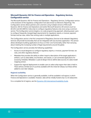 Back to Contents 91
Business Applications Release Notes – October ’18 Version 18.2.1
Microsoft Dynamics 365 for Finance and Operations - Regulatory Services,
Configuration service
The Microsoft Dynamics 365 for Finance and Operations - Regulatory Services, Configuration service
is the evolution of the regulatory configuration tool (also known as Electronic Reporting). The
Configuration service allows partners and customers using multiple versions of Microsoft
Dynamics 365 for Finance and Operations and earlier Microsoft Dynamics AX versions (such as
AX 2012 and AX 2009 for India only) to configure regulatory features only once using a common
service. The Configuration service targets a no-code programming approach, allowing power users
to configure frequently changed legal requirements for regulatory reports, e-invoices, payment
formats and tax rules, rather than writing code in multiple applications.
The Configuration service is the first component of Regulatory Services to be released. Regulatory
Services will provide functionality that can be integrated with any business application. This service
allows developers building applications to focus on their core functionality rather than worrying
about meeting the increasing number of legal requirements around the globe.
The Configuration service provides the following capabilities:
• Access to visual designers to configure regulatory reports, e-invoices, payment formats, tax
rules, and other regulatory features.
• Metadata that provides the ability to either import a description of the target application’s
artifacts, such as data tables, enumeration, and classes, or use connected applications for
accessing metadata. Metadata is used at design time to define data sources of a data model
mapping version.
• Support for regional deployments to enable users to select what region their data is held in.
There will be a limited set of countries available with the initial GA release, but these will be
added to over later releases.
Regional availability
When the Configuration service is generally available, it will be available in all regions in which
Finance and Operations is available. However, data will be initially hosted only in a US datacenter.
For a complete list of regions, see the Dynamics 365 International Availability Guide.
 