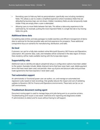 Back to Contents 93
Business Applications Release Notes – October ’18 Version 18.2.1
• Permitting users to hide any field via personalization, specifically now including mandatory
fields. This allows a user to create a simplified experience where mandatory fields that are
defaulted by business logic are not shown. Hidden mandatory fields are also temporarily made
visible if they are empty when a save is attempted.
• Allowing users to move fields between fast tabs. This allows a data entry experience to be
optimized by, for example, putting the most important fields in a single fast tab or by moving
fields into grids.
Additional demo data
Completing data entities and data packages to enable seamless and efficient management of demo
data to optimize for the best possible sales and trial experience for prospects. These additional
components focus on scenarios for manufacturing, distribution, and sales.
Go local
Customers can opt for a fully data-resident online Microsoft Dynamics 365 Finance and Operations
subscription. All customer data, code, and metadata will be contained in the data region of choice.
Data residency will be made available starting with the Europe data region.
Supportability rules
Additional rules to identify and adjust suboptimal setup or configuration options have been added
to the system. Examples include: delete shipment terms that have never been used, delete payment
terms that have never been used, and periodic clean-up of price and discount sales and purchase
trade agreements that have expired or never been used.
Test automation support
An administrator or functional power user can author, run, and manage an automated test
regression suite, based on task recordings, that greatly reduces the impact and cost of validating
updates to Dynamics 365 for Finance and Operations environments. These tests can be run on
UAT environments.
Troubleshoot document routing agent
Document routing agent is used to manage large print jobs being sent to on-premise printers.
Troubleshooting print issues is now easier. Extensive error reporting and diagnostics enable
IT administrators to detect and fix issues without having to call Support.
 