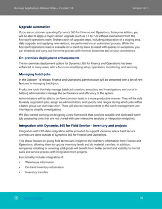 Back to Contents 94
Business Applications Release Notes – October ’18 Version 18.2.1
Upgrade automation
If you are a customer operating Dynamics 365 for Finance and Operations, Enterprise edition, you
will be able to apply a major version upgrade (such as 7.1 to 7.2) without involvement from the
Microsoft operations team. Orchestration of upgrade steps, including preparation of a staging area,
data upgrade, and applying new versions, are performed via an automated process. While the
Microsoft operations team is available on a stand-by basis to assist with queries or exceptions, you
can schedule and carry out the entire process with minimal downtime and at your convenience.
On-premises deployment enhancements
The on-premises deployment option for Dynamics 365 for Finance and Operations has been
enhanced in many areas, with a focus on simplifying setup, operations, monitoring, and servicing.
Managing batch jobs
In the October '18 release, Finance and Operations administrators will be presented with a set of new
features in managing batch jobs.
Productive tools that help manage batch job creation, execution, and investigations are crucial in
helping administrators manage the performance and efficiency of the system.
Administrators will be able to perform common tasks in a more productive manner. They will be able
to easily copy batch jobs, assign co-administrators, and specify time ranges during which jobs within
a batch group can start execution. There will also be improvements to the batch management user
interface to simplify investigations.
We also started working on designing a new framework that provides scalable and dedicated batch
job processing units that are not shared with user interactive sessions or integration endpoints.
Integration with Dynamics 365 for Field Service – inventory and projects
Integration with CDS data integration will be provided to support scenarios where Field Service
activities are done outside of Dynamics 365 for Finance and Operations.
This phase focuses on giving field technicians insight to the inventory information from Finance and
Operations, allowing them to update inventory levels and do material transfers. In addition,
companies installing or servicing sold goods will benefit from better control and visibility to the full
sales and service process with integration from projects.
Functionality includes integration of:
• Warehouse information
• On-hand inventory information
• Inventory transfers
 