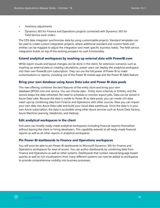 Back to Contents 95
Business Applications Release Notes – October ’18 Version 18.2.1
• Inventory adjustments
• Dynamics 365 for Finance and Operations projects connected with Dynamics 365 for
Field Service work orders
The CDS data integrator synchronizes data by using customizable projects. Standard templates can
be used to create custom integration projects, where additional standard and custom fields and
entities can be mapped to adjust the integration and meet specific business needs. The field service
integration builds on top of the existing prospect-to-cash functionality.
Extend analytical workspaces by mashing up external data with PowerBI.com
While report visuals and layout changes can be done in the client, for extension scenarios such as
mashing up external data or creating calculations, power users can deploy the analytical workspace
into their own PowerBI.com subscription. They can use the full power of Power BI to make
customizations to reports, including use of the Power BI mobile app and the Power BI Q&A feature.
Bring your own database using Azure Data Lake and Power BI data pools
This new offering combines the best features of the entity store and bring your own
database (BYOD) into one service. You can choose data - Entity store schemas or Entities, and the
service keeps the data refreshed. No need to schedule or monitor export jobs. Data can be stored in
Azure Data Lake. Because the data is visible to Power BI as data pools, you can create rich data
mash-ups by combining data from Finance and Operations with other sources. Now you can import
your own data into Azure Data Lake and build your cloud data warehouse. Since the data is in your
own Azure subscription, the data is accessible using other Azure services such as Azure Data Factory,
Azure Machine Learning, Databricks, and Hadoop.
Edit analytical workspaces in the client
End users can modify ready-made analytical workspaces (including financial reports) themselves
without leaving the client or hiring developers. This capability extends to all ready-made financial
reports as well as all other reports in analytical workspaces.
Pin Power BI dashboards to Finance and Operations workspaces
You will soon be able to pin Power BI dashboards to Microsoft Dynamics 365 for Finance and
Operations workspaces for ease of access. You can author dashboards by combining data from
Finance and Operations as well as other systems. Dashboards that contain natural language-based
queries as well as rich visualizations from many different systems can now be added to workspaces
to provide comprehensive visibility into business processes.
 