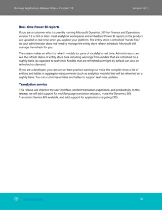 Back to Contents 96
Business Applications Release Notes – October ’18 Version 18.2.1
Real-time Power BI reports
If you are a customer who is currently running Microsoft Dynamics 365 for Finance and Operations
version 7.3 or 8.0 or later, most analytical workspaces and embedded Power BI reports in the product
are updated in real-time when you update your platform. The entity store is refreshed “hands free,”
so your administrator does not need to manage the entity store refresh schedule. Microsoft will
manage the refresh for you.
The system makes an effort to refresh models (or parts of models) in real time. Administrators can
see the refresh status of entity store data including warnings from models that are refreshed on a
nightly basis (as opposed to real time). Models that are refreshed overnight by default can also be
refreshed on demand.
If you are a developer, you can turn on best practice warnings to make the compiler show a list of
entities and tables in aggregate measurements (such as analytical models) that will be refreshed on a
nightly basis. You can customize entities and tables to support real-time updates.
Translation service
This release will improve the user interface, content translation experience, and productivity. In this
release, we will add support for multilanguage translation requests, make the Dynamics 365
Translation Service API available, and add support for applications targeting CDS.
 