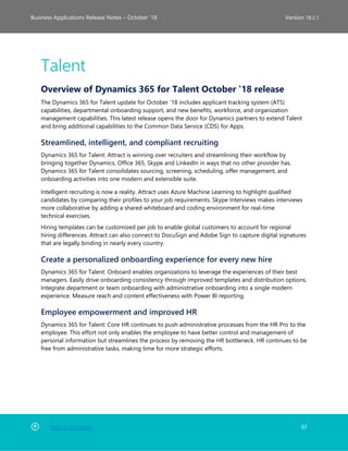 Back to Contents 97
Business Applications Release Notes – October ’18 Version 18.2.1
Talent
Overview of Dynamics 365 for Talent October '18 release
The Dynamics 365 for Talent update for October ’18 includes applicant tracking system (ATS)
capabilities, departmental onboarding support, and new benefits, workforce, and organization
management capabilities. This latest release opens the door for Dynamics partners to extend Talent
and bring additional capabilities to the Common Data Service (CDS) for Apps.
Streamlined, intelligent, and compliant recruiting
Dynamics 365 for Talent: Attract is winning over recruiters and streamlining their workflow by
bringing together Dynamics, Office 365, Skype and LinkedIn in ways that no other provider has.
Dynamics 365 for Talent consolidates sourcing, screening, scheduling, offer management, and
onboarding activities into one modern and extensible suite.
Intelligent recruiting is now a reality. Attract uses Azure Machine Learning to highlight qualified
candidates by comparing their profiles to your job requirements. Skype Interviews makes interviews
more collaborative by adding a shared whiteboard and coding environment for real-time
technical exercises.
Hiring templates can be customized per job to enable global customers to account for regional
hiring differences. Attract can also connect to DocuSign and Adobe Sign to capture digital signatures
that are legally binding in nearly every country.
Create a personalized onboarding experience for every new hire
Dynamics 365 for Talent: Onboard enables organizations to leverage the experiences of their best
managers. Easily drive onboarding consistency through improved templates and distribution options.
Integrate department or team onboarding with administrative onboarding into a single modern
experience. Measure reach and content effectiveness with Power BI reporting.
Employee empowerment and improved HR
Dynamics 365 for Talent: Core HR continues to push administrative processes from the HR Pro to the
employee. This effort not only enables the employee to have better control and management of
personal information but streamlines the process by removing the HR bottleneck. HR continues to be
free from administrative tasks, making time for more strategic efforts.
 