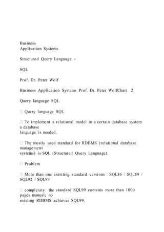 Business
Application Systems
Structured Query Language -
SQL
Prof. Dr. Peter Wolf
Business Application Systems Prof. Dr. Peter WolfChart 2
Query language SQL
a database
language is needed.
management
systems) is SQL (Structured Query Language).
SQL92 / SQL99
tandard SQL99 contains more than 1000
pages manual; no
existing RDBMS achieves SQL99.
 