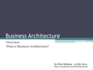 Business Architecture
Overview:
What is Business Architecture?
by Chris Moloney 15 July 2013
http://au.linkedin.com/in/chrismoloney/
 