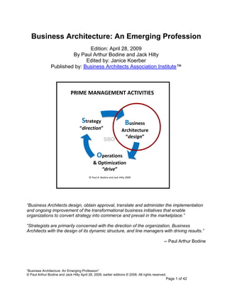 Business Architecture: An Emerging Profession
                                Edition: April 28, 2009
                         By Paul Arthur Bodine and Jack Hilty
                               Edited by: Janice Koerber
                Published by: Business Architects Association Institute™




                              PRIME MANAGEMENT ACTIVITIES



                                      Strategy                            Business
                                    “direction”                        Architecture
                                                                         “design”
                                                       SBO


                                                 Operations
                                              & Optimization
                                                 “drive”
                                           © Paul A. Bodine and Jack Hilty 2009




“Business Architects design, obtain approval, translate and administer the implementation
and ongoing improvement of the transformational business initiatives that enable
organizations to convert strategy into commerce and prevail in the marketplace.”

“Strategists are primarily concerned with the direction of the organization, Business
Architects with the design of its dynamic structure, and line managers with driving results.”

                                                                                               -- Paul Arthur Bodine




―Business Architecture: An Emerging Profession‖
© Paul Arthur Bodine and Jack Hilty April 28, 2009; earlier editions © 2008. All rights reserved.
                                                                                                Page 1 of 42
 