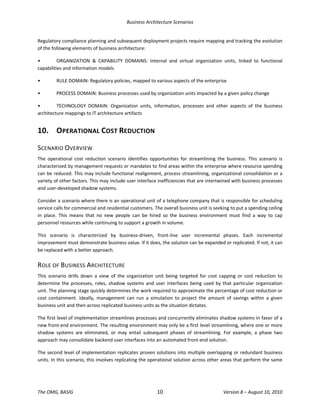 Business Architecture Scenarios 
The OMG, BASIG  10  Version 8 – August 10, 2010 
Regulatory compliance planning and subsequent deployment projects require mapping and tracking the evolution 
of the following elements of business architecture:  
•  ORGANIZATION  &  CAPABILITY  DOMAINS:  Internal  and  virtual  organization  units,  linked  to  functional 
capabilities and information models 
•  RULE DOMAIN: Regulatory policies, mapped to various aspects of the enterprise  
•  PROCESS DOMAIN: Business processes used by organization units impacted by a given policy change 
•  TECHNOLOGY  DOMAIN:  Organization  units,  information,  processes  and  other  aspects  of  the  business 
architecture mappings to IT architecture artifacts 
10.  OPERATIONAL COST REDUCTION 
SCENARIO OVERVIEW 
The  operational  cost  reduction  scenario  identifies  opportunities  for  streamlining  the  business.  This  scenario  is 
characterized by management requests or mandates to find areas within the enterprise where resource spending 
can be reduced. This may include functional realignment, process streamlining, organizational consolidation or a 
variety of other factors. This may include user interface inefficiencies that are intertwined with business processes 
and user‐developed shadow systems.  
Consider a scenario where there is an operational unit of a telephone company that is responsible for scheduling 
service calls for commercial and residential customers. The overall business unit is seeking to put a spending ceiling 
in  place.  This  means  that  no  new  people  can  be  hired  so  the  business  environment  must  find  a  way  to  cap 
personnel resources while continuing to support a growth in volume.  
This  scenario  is  characterized  by  business‐driven,  front‐line  user  incremental  phases.  Each  incremental 
improvement must demonstrate business value. If it does, the solution can be expanded or replicated. If not, it can 
be replaced with a better approach.  
ROLE OF BUSINESS ARCHITECTURE 
This  scenario  drills  down  a  view  of  the  organization  unit  being  targeted  for  cost  capping  or  cost  reduction  to 
determine the processes, roles, shadow systems and user interfaces being used by that particular organization 
unit. The planning stage quickly determines the work required to approximate the percentage of cost reduction or 
cost  containment.  Ideally,  management  can  run  a  simulation  to  project  the  amount  of  savings  within  a  given 
business unit and then across replicated business units as the situation dictates.  
The first level of implementation streamlines processes and concurrently eliminates shadow systems in favor of a 
new front‐end environment. The resulting environment may only be a first level streamlining, where one or more 
shadow  systems  are  eliminated,  or  may  entail  subsequent  phases  of  streamlining.  For  example,  a  phase  two 
approach may consolidate backend user interfaces into an automated front‐end solution.   
The second level of implementation replicates proven solutions into multiple overlapping or redundant business 
units. In this scenario, this involves replicating the operational solution across other areas that perform the same 
 