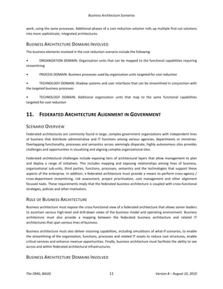 Business Architecture Scenarios 
The OMG, BASIG  11  Version 8 – August 10, 2010 
work, using the same processes. Additional phases of a cost reduction solution rolls up multiple first‐cut solutions 
into more sophisticate, integrated architectures.  
BUSINESS ARCHITECTURE DOMAINS INVOLVED 
The business elements involved in the cost reduction scenario include the following:  
•  ORGANIZATION DOMAIN: Organization units that can be mapped to the functional capabilities requiring 
streamlining 
•  PROCESS DOMAIN: Business processes used by organization units targeted for cost reduction 
•  TECHNOLOGY DOMAIN: Shadow systems and user interfaces that can be streamlined in conjunction with 
the targeted business processes 
•  TECHNOLOGY  DOMAIN:  Additional  organization  units  that  map  to  the  same  functional  capabilities 
targeted for cost reduction 
11.  FEDERATED ARCHITECTURE ALIGNMENT IN GOVERNMENT 
SCENARIO OVERVIEW 
Federated architectures are commonly found in large, complex government organizations with independent lines 
of  business  that  distribute  administrative  and  IT  functions  among  various  agencies,  departments  or  ministries. 
Overlapping functionality, processes and semantics across seemingly disparate, highly autonomous silos provides 
challenges and opportunities in visualizing and aligning complex organizational silos.  
Federated architectural challenges include exposing tiers of architectural layers that allow management to plan 
and  deploy  a  range  of  initiatives.  This  includes  mapping  and  exposing  relationships  among  lines  of  business, 
organizational sub‐units, third parties, functions, processes, semantics and the technologies that support these 
aspects of the enterprise. In addition, a federated architecture must provide a means to perform cross‐agency / 
cross‐department  streamlining,  risk  assessment,  project  prioritization,  cost  management  and  other  alignment 
focused tasks. These requirements imply that the federated business architecture is coupled with cross‐functional 
strategies, policies and other motivators.  
ROLE OF BUSINESS ARCHITECTURE 
Business architecture must expose the cross‐functional view of a federated architecture that allows senior leaders 
to ascertain various high‐level and drill‐down views of the business model and operating environment. Business 
architecture  must  also  provide  a  mapping  between  the  federated  business  architecture  and  related  IT 
architectures that span various lines of business.  
Business architecture must also deliver visioning capabilities, including simulations of what‐if scenarios, to enable 
the streamlining of the organization, functions, processes and related IT assets to reduce cost structures, enable 
critical services and enhance revenue opportunities. Finally, business architecture must facilitate the ability to see 
across and within federated architectural infrastructures.  
BUSINESS ARCHITECTURE DOMAINS INVOLVED 
 