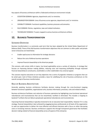 Business Architecture Scenarios 
The OMG, BASIG  12  Version 8 – August 10, 2010 
Key aspects of business architecture within a federated architecture environment include: 
•  ECOSYSTEM DOMAIN: Agencies, departments and / or ministries 
•  ORGANIZATION DOMAIN: Lines of business across agencies, departments and / or ministries 
•  CAPABILITY DOMAIN: Functional capabilities, business processes and semantics 
•  RULE DOMAIN: Policies, regulations, laws and related motivators 
•  TECHNOLOGY DOMAIN: IT assets mapped to various business architecture artifacts 
12.  BUSINESS TRANSFORMATION 
SCENARIO OVERVIEW 
Business transformation is a commonly used term that has been adopted by the United States Department of 
Defense (DoD). Three of the DoD business transformation objectives that are common to other public and private 
sector enterprises are listed below.  
•  Enable rapid access to information for strategic decisions 
•  Reduce the cost of defense business operations 
•  Improve financial stewardship to the American people 
This scenario, with certain shifts in topics, has broad applicability across a variety of industries. A strategy that 
focuses  on  improving  decision  making  abilities,  reducing  costs  and  improving  profitability  through  improved 
financial stewardship to constituents, stockholders or other stakeholders has universal appeal.  
This scenario requires executives to turn key objectives into a series of pragmatic initiatives or programs that can 
be acted upon. Each of these initiatives provides a basis for solidifying the role of business architecture on the 
overall concept of business transformation.  
ROLE OF BUSINESS ARCHITECTURE 
Generally  speaking,  business  architecture  facilitates  decision  making  through  the  cross‐functional  mapping 
between functional capabilities, organizational units, business information, processes, rules and related artifacts.  
Business architecture facilitates cost reduction of business operations by highlighting cross‐functional operational 
redundancies  and  inconsistencies  that  can  be  streamlined,  rectified  or  eliminated.  This  includes  a  mapping  to 
backend IT artifacts that are likely to perpetuate operational redundancies and inconsistencies.  
Improving financial stewardship is typically envisioned to be an executive level responsibility. However if it is a key 
strategy, financial stewardship is best achieved by engaging business professionals at all levels of the organization 
to seek out opportunities to deliver the most effective and efficient decisions with a focus on either decreasing 
costs or increasing revenues. Business architecture supports this through transparent governance that facilitates 
decision making related to financial stewardship across all aspects of the enterprise.  
 