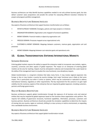 Business Architecture Scenarios 
The OMG, BASIG  13  Version 8 – August 10, 2010 
Business architecture can help identify business capabilities needed to not only achieve business goals, but also 
deliver  customer  value  propositions  and  provide  the  context  for  evaluating  different  transition  initiatives  for 
project and program portfolio management. 
BUSINESS ARCHITECTURE DOMAINS INVOLVED 
Key aspects of business architecture that support business transformation are as follows:  
•  INTENT & PROJECT DOMAINS: Strategies, policies and major projects or initiatives 
•  ORGANIZATION DOMAIN: Organization units mapped to functional capabilities 
•  MONEY DOMAIN: Financial models or objects by organization unit 
•  PROCESS DOMAIN: Processes mapped across organizational units 
•  CUSTOMER  &  MONEY  DOMAINS:  Mappings  between  customers,  revenue  goals,  organization  unit  and 
processes 
•  MONEY DOMAIN: Mappings between cost reduction goals and operational units 
13.  GLOBAL TRANSFORMATION: ENTERING INTERNATIONAL MARKETS 
SCENARIO OVERVIEW 
Entering global markets requires the ability to expand the enterprise model to incorporate new markets, regions, 
countries,  currencies  and  other  aspects  of  global  expansion.  The  impact  on  an  enterprise  of  entering  global 
markets can be very far reaching. Impacts must be anticipated in advance and incorporated into a plan based on 
the ability of the management team to visualize the cross‐functional, cross‐disciplinary impacts.  
Global  transformation  is  a  long‐term  initiative  that  takes  many  forms.  It  may  involve  regional  expansion  into 
Europe or Asia or may involve a country by country strategy. Each major functional area is likely to feel some 
impact.  This  is  particularly  true  when  it  comes  to  systems,  which  may  be  customized  or  replicated  to  address 
international monetary, regulatory or other requirements. The key requirement for this scenario is to gain rapid 
visibility into the numerous aspects of the enterprise that are impacted by global expansion, including customers, 
partners and foreign governments.  
ROLE OF BUSINESS ARCHITECTURE 
Business  architecture  supports  global  transformation  through  the  exposure  of  all  business  units  and  external 
entities that may be impacted by global expansion based on the functions these organization units perform. This 
requires  full  visibility  of  governance  structures,  functional  capabilities,  information,  processes,  customers  and 
business partners. Business architecture should also provide the simulation capabilities to determine the impacts 
of moving into one country, region or continent; shifting to a new currency or metrics environment; or expanding 
into a worldwide business environment.  
BUSINESS ARCHITECTURE DOMAINS INVOLVED 
Key aspects of business architecture that support global transformation include:  
 