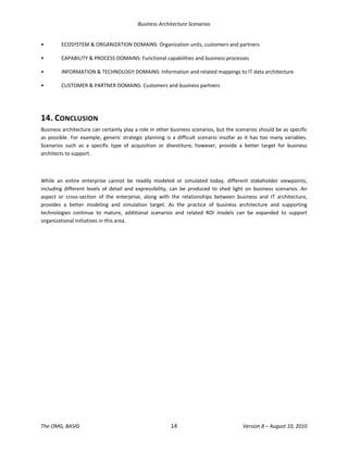 Business Architecture Scenarios 
The OMG, BASIG  14  Version 8 – August 10, 2010 
•  ECOSYSTEM & ORGANIZATION DOMAINS: Organization units, customers and partners 
•  CAPABILITY & PROCESS DOMAINS: Functional capabilities and business processes 
•  INFORMATION & TECHNOLOGY DOMAINS: Information and related mappings to IT data architecture  
•  CUSTOMER & PARTNER DOMAINS: Customers and business partners 
 
14. CONCLUSION  
Business architecture can certainly play a role in other business scenarios, but the scenarios should be as specific 
as  possible.  For  example,  generic  strategic  planning  is  a  difficult  scenario  insofar  as  it  has  too  many  variables. 
Scenarios  such  as  a  specific  type  of  acquisition  or  divestiture,  however,  provide  a  better  target  for  business 
architects to support.  
 
While  an  entire  enterprise  cannot  be  readily  modeled  or  simulated  today,  different  stakeholder  viewpoints, 
including  different  levels  of  detail  and  expressibility,  can  be  produced  to  shed  light  on  business  scenarios.  An 
aspect  or  cross‐section  of  the  enterprise,  along  with  the  relationships  between  business  and  IT  architecture, 
provides  a  better  modeling  and  simulation  target.  As  the  practice  of  business  architecture  and  supporting 
technologies  continue  to  mature,  additional  scenarios  and  related  ROI  models  can  be  expanded  to  support 
organizational initiatives in this area. 
 
