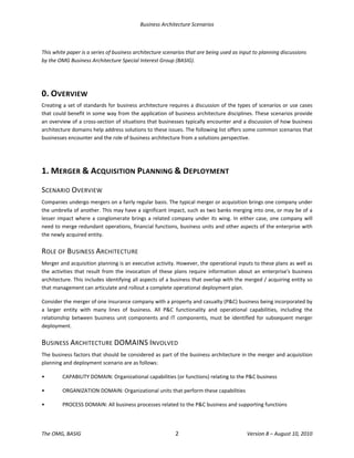 Business Architecture Scenarios 
The OMG, BASIG  2  Version 8 – August 10, 2010 
 
This white paper is a series of business architecture scenarios that are being used as input to planning discussions 
by the OMG Business Architecture Special Interest Group (BASIG). 
 
0. OVERVIEW 
Creating a set of standards for business architecture requires a discussion of the types of scenarios or use cases 
that could benefit in some way from the application of business architecture disciplines. These scenarios provide 
an overview of a cross‐section of situations that businesses typically encounter and a discussion of how business 
architecture domains help address solutions to these issues. The following list offers some common scenarios that 
businesses encounter and the role of business architecture from a solutions perspective. 
 
1. MERGER & ACQUISITION PLANNING & DEPLOYMENT 
SCENARIO OVERVIEW 
Companies undergo mergers on a fairly regular basis. The typical merger or acquisition brings one company under 
the umbrella of another. This may have a significant impact, such as two banks merging into one, or may be of a 
lesser impact where a conglomerate brings a related company under its wing. In either case, one company will 
need to merge redundant operations, financial functions, business units and other aspects of the enterprise with 
the newly acquired entity.  
ROLE OF BUSINESS ARCHITECTURE 
Merger and acquisition planning is an executive activity. However, the operational inputs to these plans as well as 
the activities that result from the invocation of these plans require information about an enterprise's business 
architecture. This includes identifying all aspects of a business that overlap with the merged / acquiring entity so 
that management can articulate and rollout a complete operational deployment plan.  
Consider the merger of one insurance company with a property and casualty (P&C) business being incorporated by 
a  larger  entity  with  many  lines  of  business.  All  P&C  functionality  and  operational  capabilities,  including  the 
relationship between business unit components and IT components, must be identified for subsequent merger 
deployment.  
BUSINESS ARCHITECTURE DOMAINS INVOLVED 
The business factors that should be considered as part of the business architecture in the merger and acquisition 
planning and deployment scenario are as follows:  
•  CAPABILITY DOMAIN: Organizational capabilities (or functions) relating to the P&C business  
•  ORGANIZATION DOMAIN: Organizational units that perform these capabilities 
•  PROCESS DOMAIN: All business processes related to the P&C business and supporting functions 
 