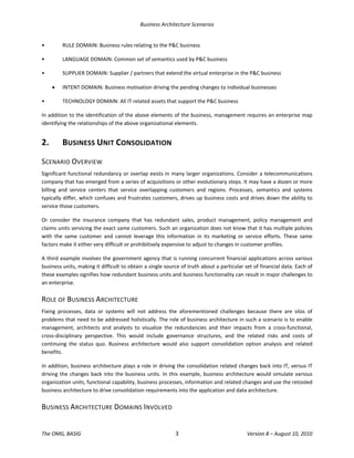 Business Architecture Scenarios 
The OMG, BASIG  3  Version 8 – August 10, 2010 
•  RULE DOMAIN: Business rules relating to the P&C business  
•  LANGUAGE DOMAIN: Common set of semantics used by P&C business  
•  SUPPLIER DOMAIN: Supplier / partners that extend the virtual enterprise in the P&C business  
• INTENT DOMAIN: Business motivation driving the pending changes to individual businesses 
•  TECHNOLOGY DOMAIN: All IT related assets that support the P&C business  
In addition to the identification of the above elements of the business, management requires an enterprise map 
identifying the relationships of the above organizational elements.  
2.  BUSINESS UNIT CONSOLIDATION 
SCENARIO OVERVIEW 
Significant functional redundancy or overlap exists in many larger organizations. Consider a telecommunications 
company that has emerged from a series of acquisitions or other evolutionary steps. It may have a dozen or more 
billing  and  service  centers  that  service  overlapping  customers  and  regions.  Processes,  semantics  and  systems 
typically differ, which confuses and frustrates customers, drives up business costs and drives down the ability to 
service those customers.   
Or  consider  the  insurance  company  that  has  redundant  sales,  product  management,  policy  management  and 
claims units servicing the exact same customers. Such an organization does not know that it has multiple policies 
with  the  same  customer  and  cannot  leverage  this  information  in  its  marketing  or  service  efforts.  These  same 
factors make it either very difficult or prohibitively expensive to adjust to changes in customer profiles.  
A third example involves the government agency that is running concurrent financial applications across various 
business units, making it difficult to obtain a single source of truth about a particular set of financial data. Each of 
these examples signifies how redundant business units and business functionality can result in major challenges to 
an enterprise.  
ROLE OF BUSINESS ARCHITECTURE 
Fixing  processes,  data  or  systems  will  not  address  the  aforementioned  challenges  because  there  are  silos  of 
problems that need to be addressed holistically. The role of business architecture in such a scenario is to enable 
management,  architects  and  analysts  to  visualize  the  redundancies  and  their  impacts  from  a  cross‐functional, 
cross‐disciplinary  perspective.  This  would  include  governance  structures,  and  the  related  risks  and  costs  of 
continuing  the  status  quo.  Business  architecture  would  also  support  consolidation  option  analysis  and  related 
benefits. 
In addition, business architecture plays a role in driving the consolidation related changes back into IT, versus IT 
driving the changes back into the business units. In this example, business architecture would simulate various 
organization units, functional capability, business processes, information and related changes and use the retooled 
business architecture to drive consolidation requirements into the application and data architecture.  
BUSINESS ARCHITECTURE DOMAINS INVOLVED 
 