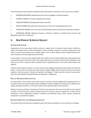 Business Architecture Scenarios 
The OMG, BASIG  4  Version 8 – August 10, 2010 
The business factors that should be considered as part of the business architecture in this scenario are as follows:  
•  ORGANIZATION DOMAIN: Organizational units that are engaged in redundant behavior 
•  CAPABILITY DOMAIN: Functional capabilities that overlap  
•  LANGUAGE DOMAIN: Overlapping information semantics 
•  PROCESS DOMAIN: Redundant business processes running in the overlapping business units 
•  TECHNOLOGY DOMAIN: User views and user‐based shadow systems involved in the redundant processes 
•  TECHNOLOGY  DOMAIN:  Mapping  of  business  architecture  artifacts  to  redundant  data  structures  and 
applications within the IT architecture 
3.  NEW PRODUCT & SERVICE ROLLOUT 
SCENARIO OVERVIEW 
Organizations roll out new products and/or services on a regular basis. The impact of these rollouts is difficult to 
predict and typically result in costly coordination or, worse, missteps. Consider an insurance company that must 
rollout a new insurance product across multiple regions. Such an effort typically crosses multiple business lines, 
teams, disciplines and even organizational boundaries.  
A new product or service launch typically begins with market research, design, engineering, rollout planning and 
eventually the actual rollout itself. While some large organizations may have this process well established, many 
others do not. Even in situations where companies have a repeatable process, not all of the pieces always come 
together. 
A typical scenario begins a product or service launch plan by engaging marketing, product design and other key 
players. In many cases, the launch plan would need to engage multiple internal business lines but also external 
suppliers or business partners. The plan also typically must engage IT. Product launches and other business plans 
have either been delayed or derailed because of inadequate IT engagement.  
ROLE OF BUSINESS ARCHITECTURE 
In a new product / service rollout, every critical aspect of a business must be engaged at the appropriate point. In 
the above scenario, this would include product management, policy management, marketing, sales, billing, service 
support, distribution partners, IT units and a variety of other potential aspects of the enterprise.  
Without a business architecture visualization of how the main elements in this scenario link back to the concept of 
a product, much of the work is either recreated every time a launch is planned, mapped out on paper and not 
maintained,  or  done  haphazardly  resulting  in  inefficient  and  ineffective  launch  results.  Business  architecture 
visualization can provide this mapping.  
BUSINESS ARCHITECTURE DOMAINS INVOLVED 
The business factors that should be considered as part of the business architecture in this scenario are as follows:  
 