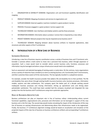Business Architecture Scenarios 
The OMG, BASIG  5  Version 8 – August 10, 2010 
•  ORGANIZATION  &  CAPABILITY  DOMAINS:  Organization  unit  and  functional  capability  identification  and 
mapping 
•  PRODUCT DOMAIN: Mapping of products and services to organization unit 
•  SUPPLIER DOMAIN: External suppliers / partners involved in a given product / service 
•  PROCESS: Processes engaged in a given product / service support role 
•  TECHNOLOGY DOMAIN: User interfaces and shadow systems used by those processes 
•  INFORMATION DOMAIN: Information about a product / service that is impacted by a new rollout 
•  PROJECT DOMAIN: Relevant projects that may be impacted across business and IT 
•  TECHNOLOGY  DOMAIN:  Mapping  between  above  business  artifacts  to  impacted  applications,  data 
structures and other aspects of the IT architecture 
4.  INTRODUCTION OF A NEW LINE OF BUSINESS 
SCENARIO OVERVIEW 
Introducing a new line of business requires coordination across a variety of business lines and IT functional units. 
Consider  a  scenario  where  a  bank  wants  to  move  into  a  personal  lines  business,  either  through  expansion  or 
acquisition.  Such  a  move  would  need  to  consider  where  current  business  units,  functions,  processes  and 
information may be leveraged and where unique infrastructure would need to be established.  
Such an assessment and selected leveraging of existing assets is rarely done. On the contrary, many organizations 
across a variety of industries have a tendency to clone an existing business unit, functionality and IT environments, 
and then customize these assets to fit the new business. This has typically resulted in a suboptimal solution.  
For example, consider the health insurance provider that added a life and disability line to their portfolio. The life 
and disability lines were driven through existing health insurance business units, business processes, information 
models,  systems  and  data  architectures.  This  company  spent  the  better  part  of  a  decade  working  around 
inadequate  business  processes  and  missing  information,  driving  up  operational  costs  and  driving  down 
policyholder  satisfaction.  This  could  have  been  avoided  had  this  company  visualized  and  integrated  the  new 
product line into the business and IT architectures using more systematic approaches.  
ROLE OF BUSINESS ARCHITECTURE 
Business  architecture  can  play  an  important  role  in  line  of  business  rollout.  Understanding  where  current 
functional capabilities, organizational units, processes and information can be leveraged in support of this new 
business unit is the first step. The second step would involve simulating the impact of the introduction of this new 
line of business on existing infrastructures and determining where that infrastructure needs to be augmented. 
Finally, the business / IT architecture alignment strategy would be based on visualization and simulation of the 
projected impacts of this new line of business on business architecture artifacts and corresponding IT architecture 
artifacts.  
 