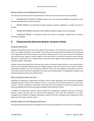 Business Architecture Scenarios 
The OMG, BASIG  6  Version 8 – August 10, 2010 
BUSINESS ARCHITECTURE DOMAINS INVOLVED 
The business factors that should be considered as part of the new line of business scenario are as follows:  
•  ORGANIZATION  &  CAPABILITY  DOMAIN: Business  units  and  functional  capabilities  impacted by or  that 
could be leveraged by the new line of business 
•  PROCESS  DOMAIN:  Cross‐functional  business  processes  requiring  modification  to  support  new  line  of 
business 
•  INFORMATION DOMAIN: Information to be modified or added to support new line of business 
•  TECHNOLOGY DOMAIN:  IT  architecture artifacts  that need  to  be updated  or added based  on  business 
architecture mappings 
5.  CONSOLIDATING SUPPLIERS ACROSS THE SUPPLY CHAIN 
SCENARIO OVERVIEW 
Suppliers and business partners touch many aspects of the enterprise. This includes the outsourcing of services as 
well as the supplier of products and materials. The services outsourcing sector has expanded over the years and 
many organizations tend to buy multiple services from multiple sources. In some cases, several lines of business 
may utilize the same supplier or several suppliers for the same thing. In one case the enterprise may be suffering 
high costs or discontinuity from a single provider. In the second case, high costs and discontinuity may stem from 
redundant supplier relationships.  
Consider a telecommunications firm that uses many sources of customer support services. In one actual situation, 
a business was contacted 6 separate times by 6 separate support centers to say that a services contract had been 
inadvertently  modified.  Each  unit  had  access  to  different  records  and  was  apparently  using  different  systems. 
There was no way to correct this according to the service center representatives. This organization needed a map 
of what was going on with service support centers.  
ROLE OF BUSINESS ARCHITECTURE 
Extending the visualization of governance structures, which include organization units and functional capability 
mappings, beyond the walls of the enterprise creates a virtual view of the business architecture. In the above 
scenario, a business architecture visualization map would need to be extended to include the customer service 
functional capability and all internal and external suppliers that provide this function.  
In  addition,  the  organization  should  be  able  to  visualize  the  overlapping  or  redundant  processes,  information, 
products,  systems  and  data  that  are  used  by  these  organization  units.  Once  this  visualization  is  in  place, 
management can establish a strategy to standardize, streamline and even consolidate these complexities to drive 
down costs and increase customer service.  
BUSINESS ARCHITECTURE DOMAINS INVOLVED 
The business factors that should be considered as part of the business architecture in this scenario are as follows:  
 