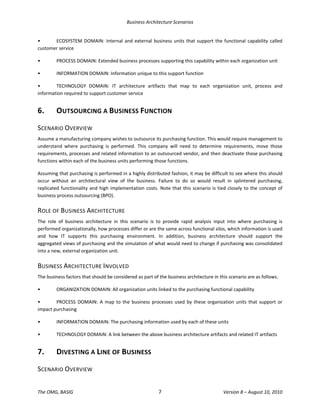 Business Architecture Scenarios 
The OMG, BASIG  7  Version 8 – August 10, 2010 
•  ECOSYSTEM DOMAIN: Internal and external business units that support the functional capability called 
customer service 
•  PROCESS DOMAIN: Extended business processes supporting this capability within each organization unit 
•  INFORMATION DOMAIN: Information unique to this support function 
•  TECHNOLOGY  DOMAIN:  IT  architecture  artifacts  that  map  to  each  organization  unit,  process  and 
information required to support customer service 
6.  OUTSOURCING A BUSINESS FUNCTION 
SCENARIO OVERVIEW 
Assume a manufacturing company wishes to outsource its purchasing function. This would require management to 
understand  where  purchasing  is  performed.  This  company  will  need  to  determine  requirements,  move  those 
requirements, processes and related information to an outsourced vendor, and then deactivate those purchasing 
functions within each of the business units performing those functions.  
Assuming that purchasing is performed in a highly distributed fashion, it may be difficult to see where this should 
occur  without  an  architectural  view  of  the  business.  Failure  to  do  so  would  result  in  splintered  purchasing, 
replicated functionality and high implementation costs. Note that this scenario is tied closely to the concept of 
business process outsourcing (BPO). 
ROLE OF BUSINESS ARCHITECTURE 
The  role  of  business  architecture  in  this  scenario  is  to  provide  rapid  analysis  input  into  where  purchasing  is 
performed organizationally, how processes differ or are the same across functional silos, which information is used 
and  how  IT  supports  this  purchasing  environment.  In  addition,  business  architecture  should  support  the 
aggregated views of purchasing and the simulation of what would need to change if purchasing was consolidated 
into a new, external organization unit.  
BUSINESS ARCHITECTURE INVOLVED 
The business factors that should be considered as part of the business architecture in this scenario are as follows.  
•  ORGANIZATION DOMAIN: All organization units linked to the purchasing functional capability 
•  PROCESS DOMAIN: A map to the business processes used by these organization units that support or 
impact purchasing 
•  INFORMATION DOMAIN: The purchasing information used by each of these units 
•  TECHNOLOGY DOMAIN: A link between the above business architecture artifacts and related IT artifacts 
7.  DIVESTING A LINE OF BUSINESS 
SCENARIO OVERVIEW 
 