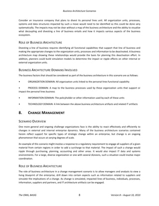 Business Architecture Scenarios 
The OMG, BASIG  8  Version 8 – August 10, 2010 
Consider  an  insurance  company  that  plans  to  divest  its  personal  lines  unit.  All  organization  units,  processes, 
systems and data structures impacted by such a move would need to be identified so this could be done very 
systematically. The impacts may not be clear without a map of the business architecture and the ability to visualize 
what  decoupling  and  divesting  a  line  of  business  entails  and  how  it  impacts  various  aspects  of  the  business 
ecosystem.  
ROLE OF BUSINESS ARCHITECTURE 
Divesting a line of business requires identifying all functional capabilities that support that line of business and 
making the appropriate changes to the organization units, processes and information to be deactivated. A business 
architecture  map  showing  these  relationships  would  provide  the  basis  for  planning  this  deactivation  effort.  In 
addition, planners could build simulation models to determine the impact or ripple effects on other internal or 
external organization units.  
BUSINESS ARCHITECTURE DOMAINS INVOLVED 
The business factors that should be considered as part of the business architecture in this scenario are as follows:  
•  ORGANIZATION DOMAIN: All organization units linked to the personal lines functional capability 
•  PROCESS DOMAIN: A map to the business processes used by these organization units that support or 
impact the personal lines business 
•  INFORMATION DOMAIN: The policyholder or other information used by each of these units 
•  TECHNOLOGY DOMAIN: A link between the above business architecture artifacts and related IT artifacts 
8.  CHANGE MANAGEMENT 
SCENARIO OVERVIEW 
One more general and ongoing challenge organizations face is the ability to react effectively and efficiently to 
changes  in  external  and  internal  enterprise  dynamics.  Many  of  the  business  architecture  scenarios  contained 
herein  reflect  support  for  specific  types  of  strategic  change  within  an  enterprise,  but  change  is  an  ongoing 
phenomenon that occurs at varying degrees of scale.  
An example of this scenario might involve a response to a regulatory requirement to engage all suppliers of a given 
material from certain regions in order to add a surcharge to that material. The impact of such a change would 
ripple  through  purchasing,  planning,  accounting  and  other  areas.  It  would  also  impact  IT  data  and  systems 
environments. For a large, diverse organization or one with several divisions, such a situation could involve major 
coordination.  
ROLE OF BUSINESS ARCHITECTURE 
The role of business architecture in a change management scenario is to allow managers and analysts to view a 
living  blueprint  of  the  enterprise,  drill  down  into  certain  aspects  such  as  information  related  to  suppliers  and 
simulate the implications of a change. As change is simulated, impacted lines of business, individuals, processes, 
information, suppliers and partners, and IT architecture artifacts can be engaged.  
 