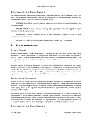 Business Architecture Scenarios 
The OMG, BASIG  9  Version 8 – August 10, 2010 
BUSINESS ARCHITECTURE DOMAINS INVOLVED 
The change management scenario requires a drill‐down capability to determine specifics of a given change. Drill‐
down capability indicates the management teams and related personnel that need to be engaged in planning and 
executing a given change. Key business architecture elements include:  
•  ORGANIZATION  DOMAIN:  Internal  and  virtual  organization  units,  linked  to  functional  capabilities  and 
information models 
•  PROCESS  DOMAIN:  Business  processes  used  by  these  organization  units  that  support  or  impact 
information involved in a given change 
•  INFORMATION  DOMAIN:  Information  artifacts  as  they  are  related  to  organization  unit,  functional 
capability and information models 
•  TECHNOLOGY DOMAIN: Granular drill‐down views within the business and IT architectures 
9.  REGULATORY COMPLIANCE 
SCENARIO OVERVIEW 
Regulatory issues hit a wide variety of aspects within a given enterprise and the impacts can have ripple effects. 
For example, a change in a privacy law can impact multiple departments, information models, processes and IT 
artifacts. Consider a situation where a federal regulation states that organizations can no longer share a social 
security  number  (or  similar  identifier  in  non‐US  environments)  with  business  partners,  customers  or  certain 
internal business units.  
Under this scenario, an enterprise would need to establish a plan, engage relevant business units and partners, 
identify key documents, change impacted processes and establish a systems impact plan. Many organizations may 
consider this an IT related issue, but changes of this nature must be coordinated at countless levels across an 
enterprise.  Specific  policy  aspects  of  the  regulatory  requirements  must  be  mapped  to  various  aspects  of  the 
organization in order to determine priorities and establish a phased deployment strategy.  
ROLE OF BUSINESS ARCHITECTURE 
Business  architecture  supports  regulatory  changes  by  providing  the  high‐level  and  drill‐down  map  of  impacted 
aspects and artifacts of the business. An assessment effort would begin with a review of enterprise governance 
structures, a foundational aspect of business architecture. Business architecture provides the baseline for mapping 
various  policy  aspects  of  the  regulatory  requirements  to  impacted  organization  units,  business  processes, 
information and IT artifacts.  
One  essential  step  in  addressing  such  a  regulatory  compliance  initiative  would  be  to  engage  the  relevant  and 
affected parties to address the requirements and changes at a grass roots level. Organization units can engage in 
collaborative teams that organize around addressing common issues including information impacts and all aspects 
of the business that fan‐out from that information. This requires a widely accessible map of the business that can 
be updated in real‐time by teams across the enterprise as projects are launched and lessons are learned.  
BUSINESS ARCHITECTURE DOMAINS INVOLVED 
 