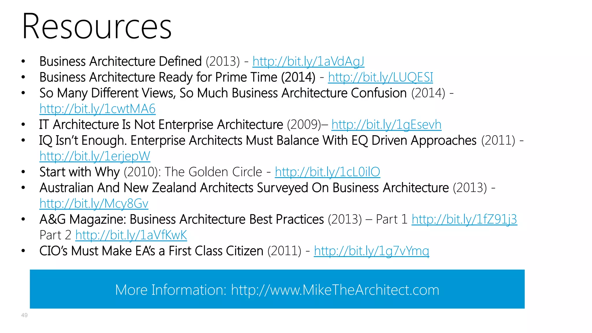 Resources
•
•
•
•
•
•
•
•
•

Business Architecture Defined (2013) - http://bit.ly/1aVdAgJ
Business Architecture Ready for Prime Time (2014) - http://bit.ly/LUQESI
So Many Different Views, So Much Business Architecture Confusion (2014) http://bit.ly/1cwtMA6
IT Architecture Is Not Enterprise Architecture (2009)– http://bit.ly/1gEsevh
IQ Isn’t Enough. Enterprise Architects Must Balance With EQ Driven Approaches (2011) http://bit.ly/1erjepW
Start with Why (2010): The Golden Circle - http://bit.ly/1cL0ilO
Australian And New Zealand Architects Surveyed On Business Architecture (2013) http://bit.ly/Mcy8Gv
A&G Magazine: Business Architecture Best Practices (2013) – Part 1 http://bit.ly/1fZ91j3
Part 2 http://bit.ly/1aVfKwK
CIO’s Must Make EA’s a First Class Citizen (2011) - http://bit.ly/1g7vYmq

More Information: http://www.MikeTheArchitect.com
49

 