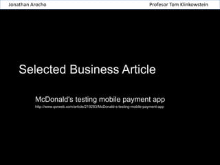 Jonathan Arocho

Profesor Tom Klinkowstein

Selected Business Article
McDonald's testing mobile payment app
http://www.qsrweb.com/article/219283/McDonald-s-testing-mobile-payment-app

 