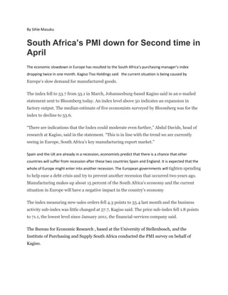 By Sihle Masuku

South Africa’s PMI down for Second time in
April
The economic slowdown in Europe has resulted to the South Africa’s purchasing manager’s index
dropping twice in one month. Kagiso Tiso Holdings said the current situation is being caused by

Europe’s slow demand for manufactured goods.
The index fell to 53.7 from 55.1 in March, Johannesburg-based Kagiso said in an e-mailed
statement sent to Bloomberg today. An index level above 50 indicates an expansion in
factory output. The median estimate of five economists surveyed by Bloomberg was for the
index to decline to 53.6.
“There are indications that the Index could moderate even further,” Abdul Davids, head of
research at Kagiso, said in the statement. “This is in line with the trend we are currently
seeing in Europe, South Africa’s key manufacturing export market.”
Spain and the UK are already in a recession, economists predict that there is a chance that other
countries will suffer from recession after these two countries Spain and England. It is expected that the
whole of Europe might enter into another recession. The European governments will tighten spending

to help ease a debt crisis and try to prevent another recession that occurred two years ago.
Manufacturing makes up about 15 percent of the South Africa’s economy and the current
situation in Europe will have a negative impact in the country’s economy
The index measuring new-sales orders fell 4.3 points to 55.4 last month and the business
activity sub-index was little changed at 57.7, Kagiso said. The price sub-index fell 1.8 points
to 71.1, the lowest level since January 2011, the financial-services company said.
The Bureau for Economic Research , based at the University of Stellenbosch, and the
Institute of Purchasing and Supply South Africa conducted the PMI survey on behalf of
Kagiso.

 