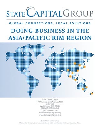 DOING BUSINESS IN THE
ASIA/PACIFIC RIM REGION




                                    State Capital Group
                             1747 Pennsylvania Avenue, N.W.
                                         Suite 1200
                                 Washington, D.C. 20006
                                  (202) 659-6601 PHONE
                                    (202) 659-6641 FAX
                               info@statecapitalgroup.org
                               www.statecapitalgroup.org


                                   © 2009 State Capital Group
  Member law firms practice independently and not in a relationship for the joint practice of law.
 