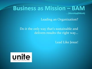 Business as Mission – BAM
…(Worship@Work)
Leading an Organization?
Do it the only way that’s sustainable and
delivers results the right way…
Lead Like Jesus!
 