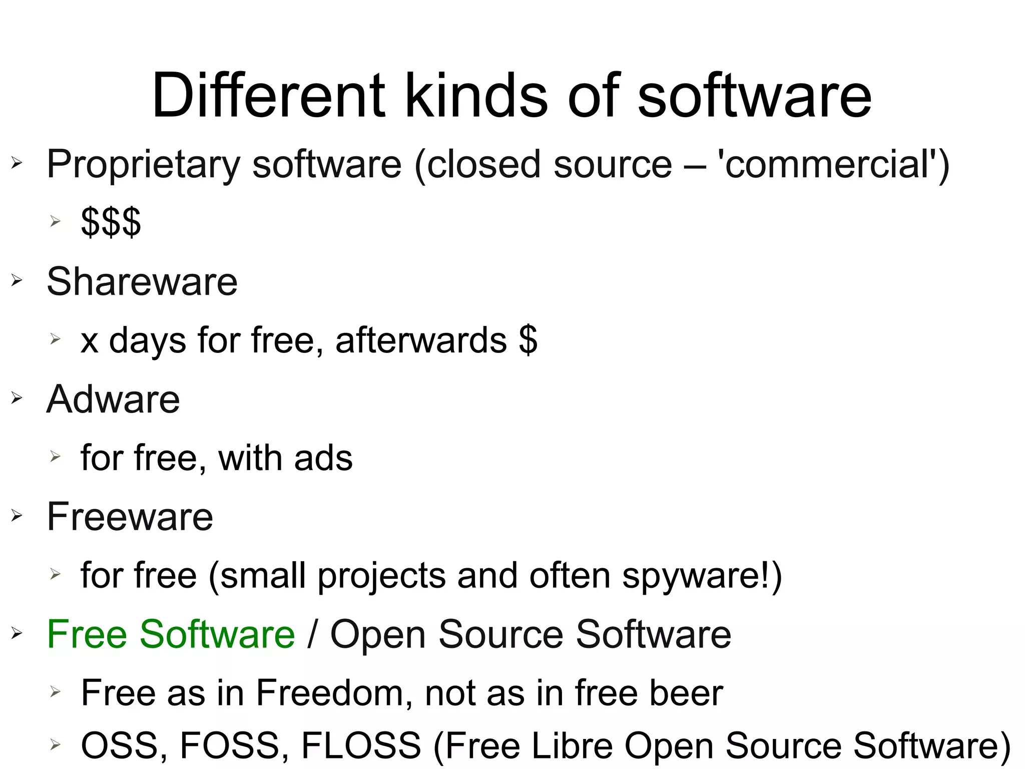 Different kinds of software
➢   Proprietary software (closed source – 'commercial')
    ➢   $$$
➢   Shareware
    ➢   x days for free, afterwards $
➢   Adware
    ➢   for free, with ads
➢   Freeware
    ➢   for free (small projects and often spyware!)
➢   Free Software / Open Source Software
    ➢   Free as in Freedom, not as in free beer
    ➢   OSS, FOSS, FLOSS (Free Libre Open Source Software)
 