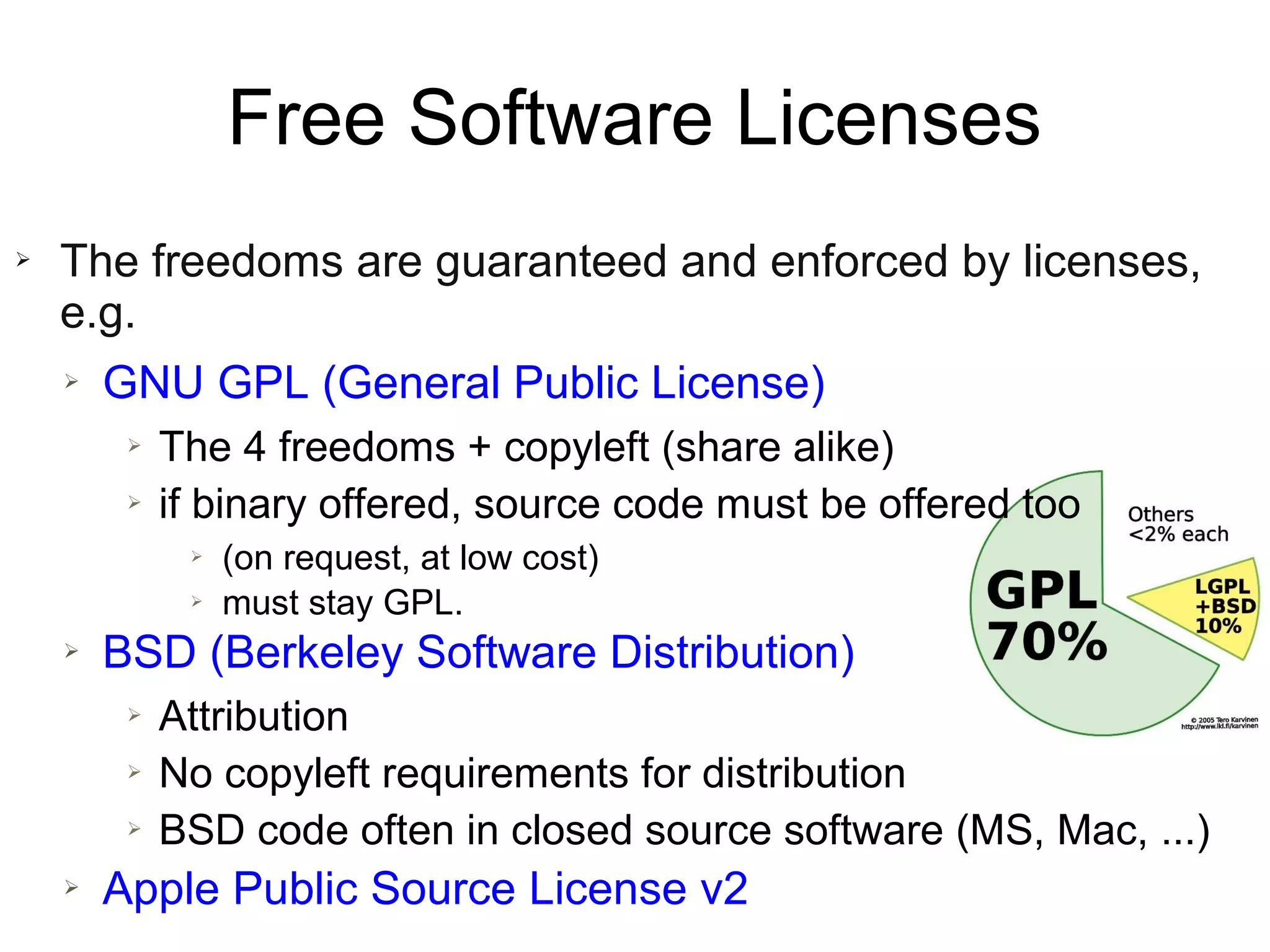Free Software Licenses
➢   The freedoms are guaranteed and enforced by licenses,
    e.g.
    ➢   GNU GPL (General Public License)
         ➢   The 4 freedoms + copyleft (share alike)
         ➢   if binary offered, source code must be offered too
              ➢   (on request, at low cost)
              ➢   must stay GPL.
    ➢   BSD (Berkeley Software Distribution)
         ➢   Attribution
         ➢   No copyleft requirements for distribution
         ➢   BSD code often in closed source software (MS, Mac, ...)
    ➢   Apple Public Source License v2
 