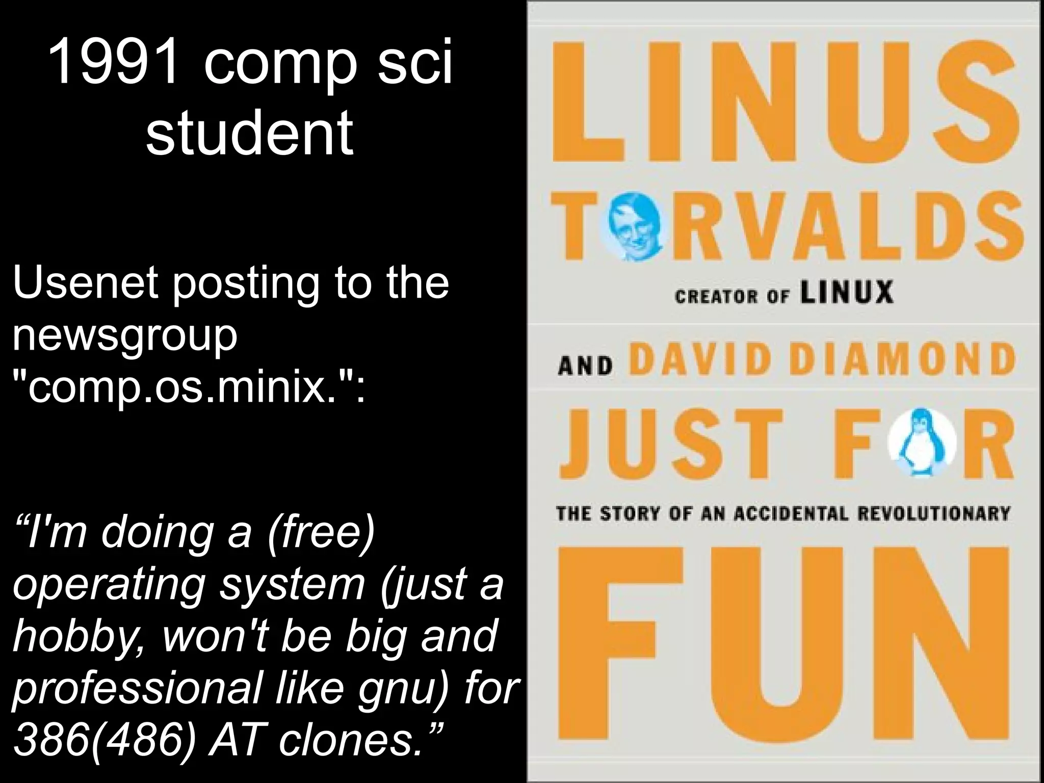 1991 comp sci
    student

Usenet posting to the
newsgroup
"comp.os.minix.":


“I'm doing a (free)
operating system (just a
hobby, won't be big and
professional like gnu) for
386(486) AT clones.”
 