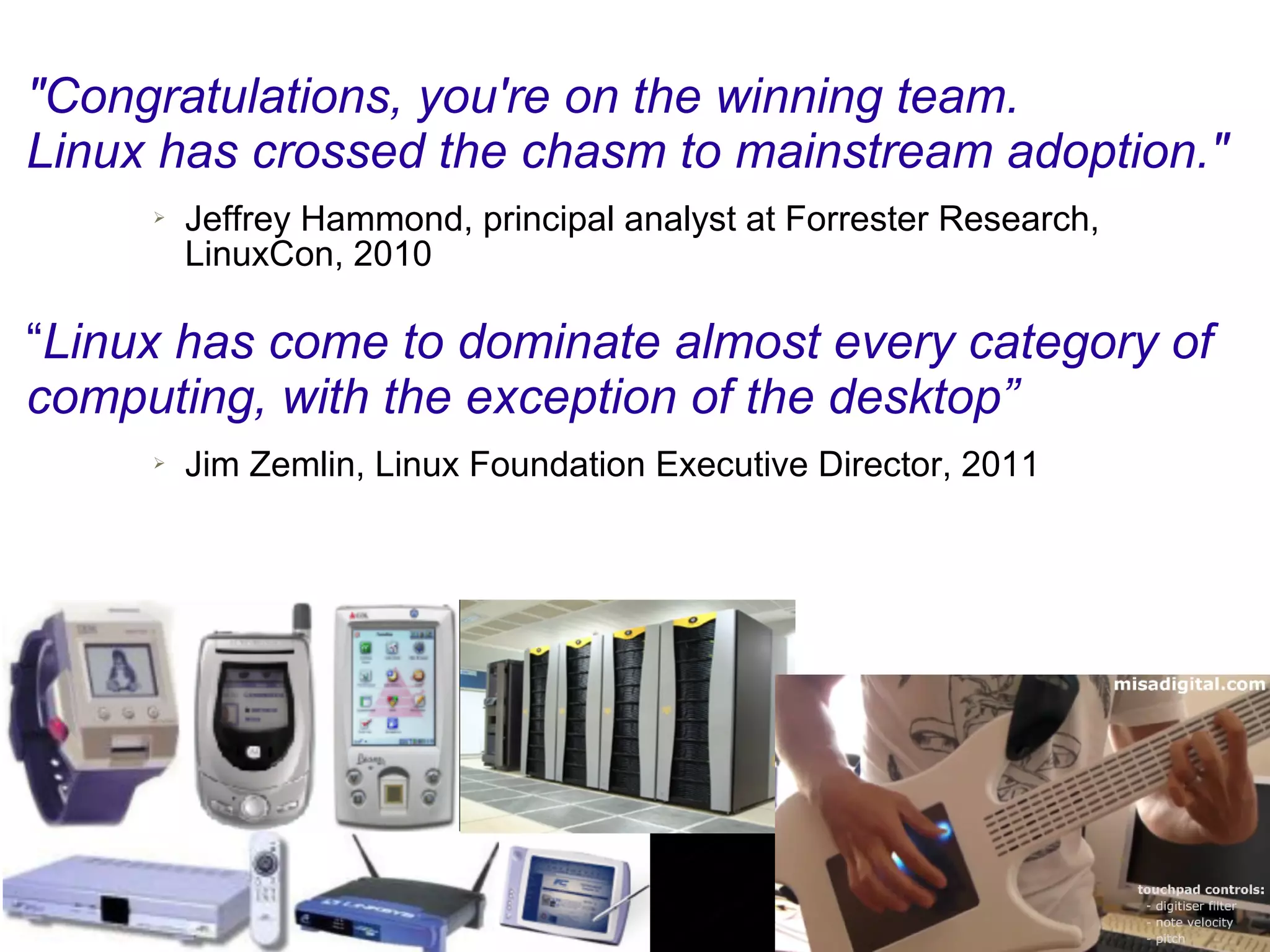 "Congratulations, you're on the winning team.
Linux has crossed the chasm to mainstream adoption."
     ➢   Jeffrey Hammond, principal analyst at Forrester Research,
         LinuxCon, 2010

“Linux has come to dominate almost every category of
computing, with the exception of the desktop”
     ➢   Jim Zemlin, Linux Foundation Executive Director, 2011
 