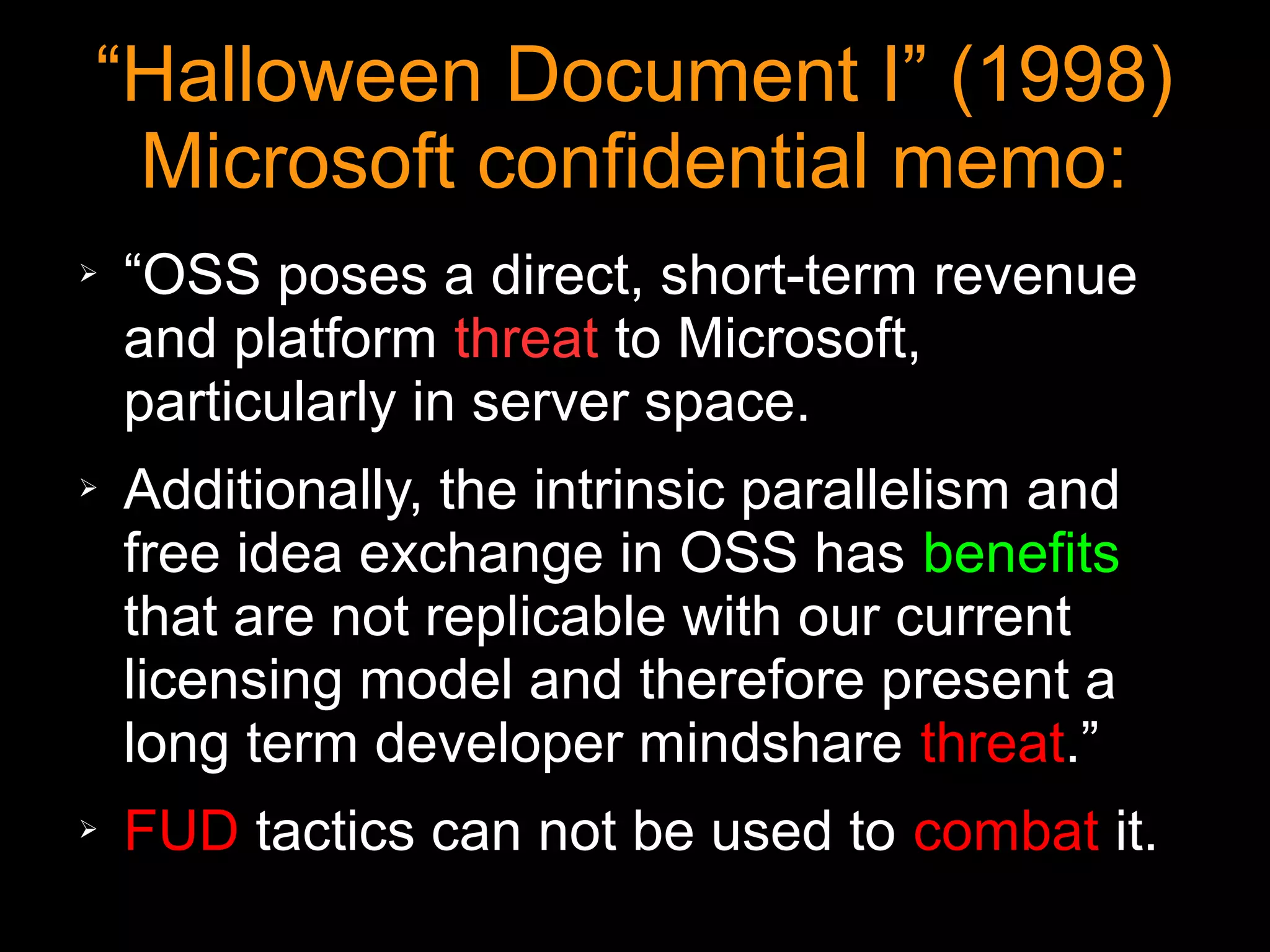 “Halloween Document I” (1998)
 Microsoft confidential memo:
➢   “OSS poses a direct, short-term revenue
    and platform threat to Microsoft,
    particularly in server space.
➢   Additionally, the intrinsic parallelism and
    free idea exchange in OSS has benefits
    that are not replicable with our current
    licensing model and therefore present a
    long term developer mindshare threat.”
➢   FUD tactics can not be used to combat it.
 