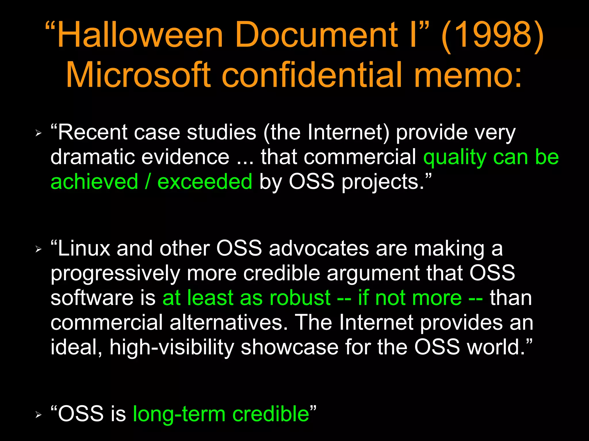 “Halloween Document I” (1998)
     Microsoft confidential memo:
➢   “Recent case studies (the Internet) provide very
    dramatic evidence ... that commercial quality can be
    achieved / exceeded by OSS projects.”

➢   “Linux and other OSS advocates are making a
    progressively more credible argument that OSS
    software is at least as robust -- if not more -- than
    commercial alternatives. The Internet provides an
    ideal, high-visibility showcase for the OSS world.”

➢   “OSS is long-term credible”
 