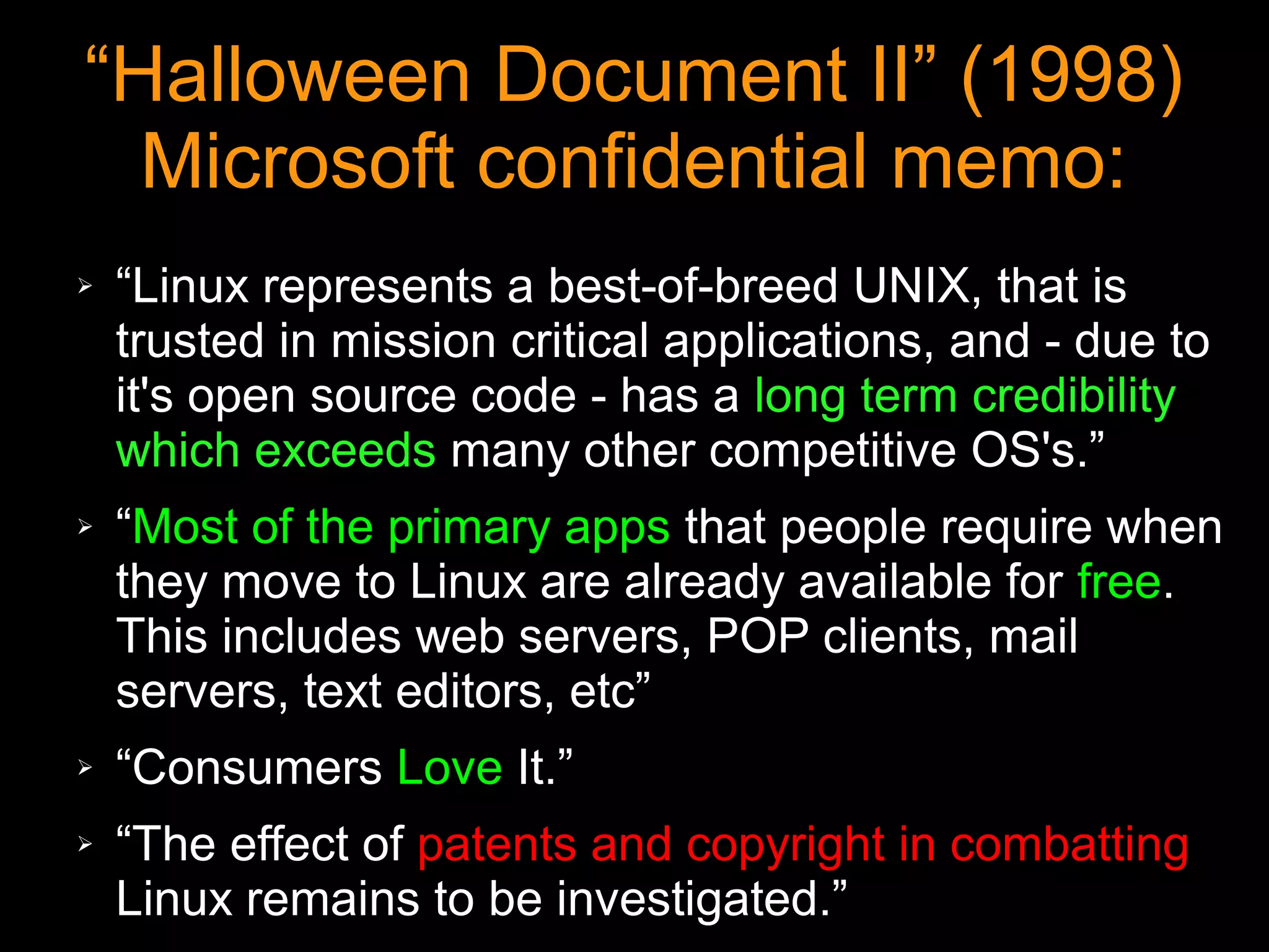 “Halloween Document II” (1998)
  Microsoft confidential memo:
➢   “Linux represents a best-of-breed UNIX, that is
    trusted in mission critical applications, and - due to
    it's open source code - has a long term credibility
    which exceeds many other competitive OS's.”
➢   “Most of the primary apps that people require when
    they move to Linux are already available for free.
    This includes web servers, POP clients, mail
    servers, text editors, etc”
➢   “Consumers Love It.”
➢   “The effect of patents and copyright in combatting
    Linux remains to be investigated.”
 