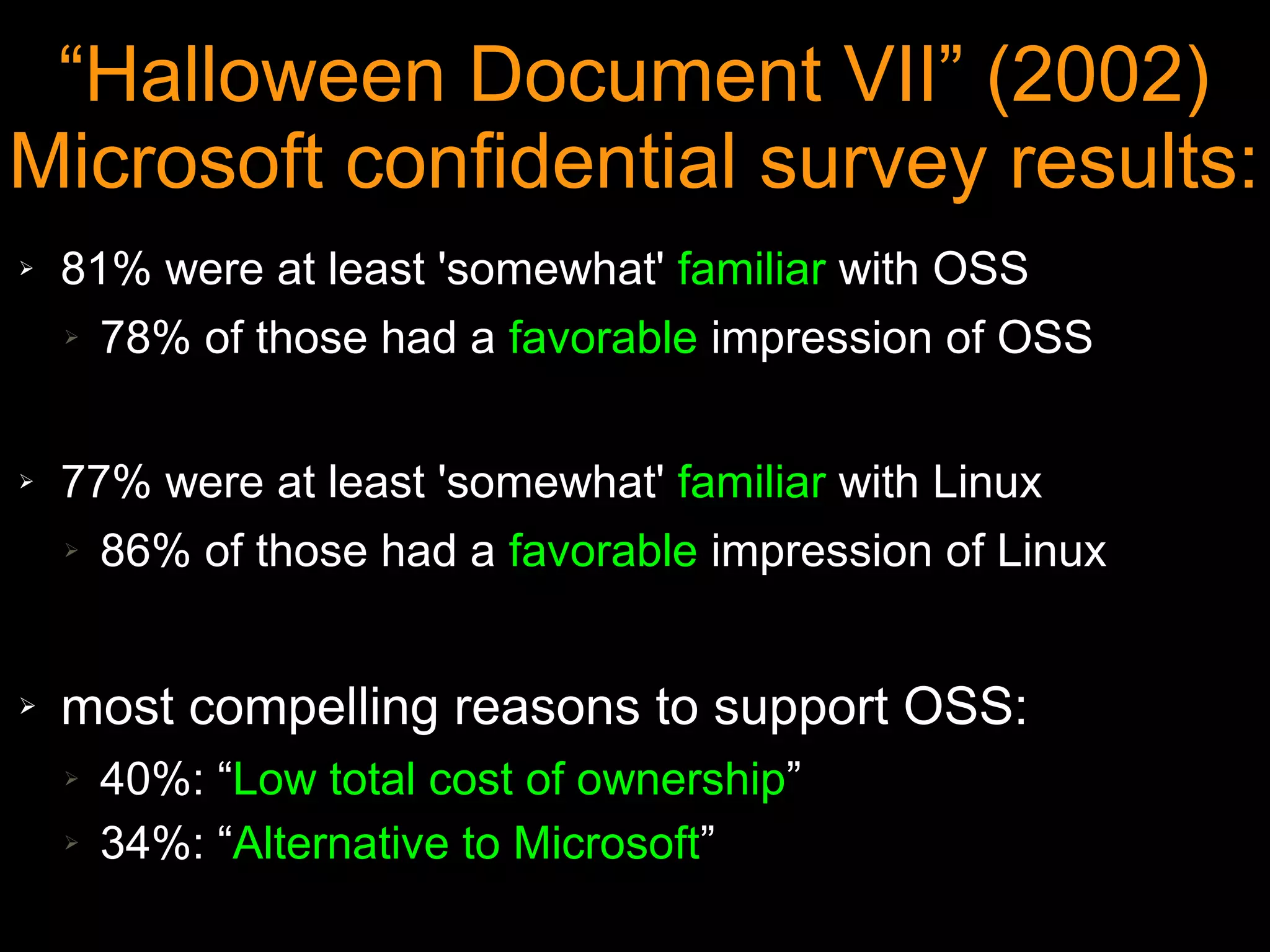 “Halloween Document VII” (2002)
Microsoft confidential survey results:
➢   81% were at least 'somewhat' familiar with OSS
    ➢ 78% of those had a favorable impression of OSS




➢   77% were at least 'somewhat' familiar with Linux
    ➢ 86% of those had a favorable impression of Linux




➢   most compelling reasons to support OSS:
    ➢   40%: “Low total cost of ownership”
    ➢   34%: “Alternative to Microsoft”
 